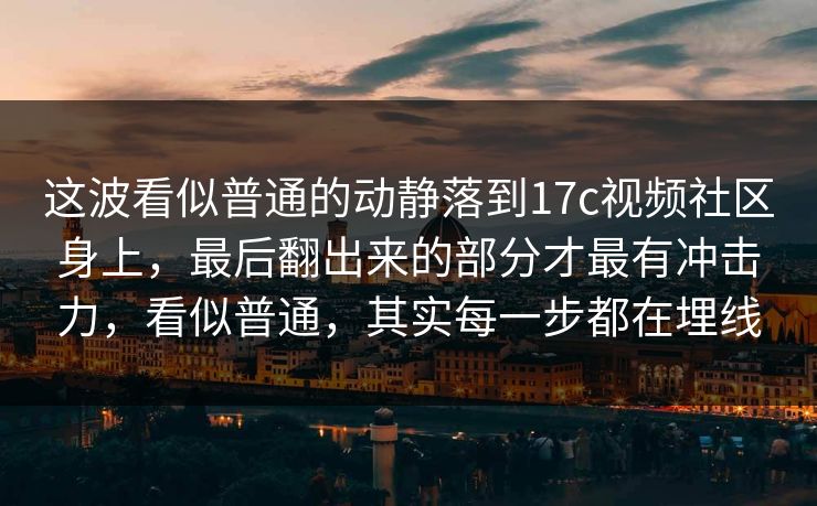这波看似普通的动静落到17c视频社区身上，最后翻出来的部分才最有冲击力，看似普通，其实每一步都在埋线